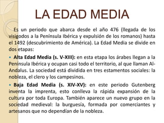 LA EDAD MEDIAEs un periodo que abarca desde el año 476 (llegada de los visigodos a la Península Ibérica y expulsión de los romanos) hasta el 1492 (descubrimiento de América). La Edad Media se divide en dos etapas:Alta Edad Media (s. V-XIII): en esta etapa los árabes llegan a la Península Ibérica y ocupan casi todo el territorio, al que llaman Al-Andalus. La sociedad está dividida en tres estamentos sociales: la nobleza, el clero y los campesinos. Baja Edad Media (s. XIV-XV): en este periodo Gutenberg inventa la imprenta, esto conlleva la rápida expansión de la cultura por toda Europa. También aparece un nuevo grupo en la sociedad medieval: la burguesía, formada por comerciantes y artesanos que no dependían de la nobleza.