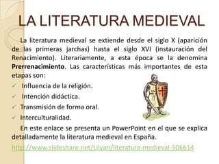 LA LITERATURA MEDIEVALLa literatura medieval se extiende desde el siglo X (aparición de las primeras jarchas) hasta el siglo XVI (instauración del Renacimiento). Literariamente, a esta época se la denomina Prerrenacimiento. Las características más importantes de esta etapas son:  Influencia de la religión.