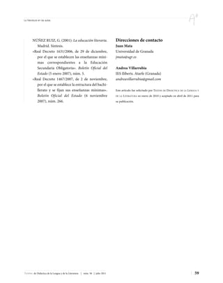 La literatura en las aulas




        NÚÑEZ RUIZ, G. (2001): La educación literaria.                       Direcciones de contacto
          Madrid. Síntesis.                                                  Juan Mata
        «Real Decreto 1631/2006, de 29 de diciembre,                         Universidad de Granada
          por el que se establecen las enseñanzas míni-                      jmata@ugr.es
          mas correspondientes a la Educación
          Secundaria Obligatoria». Boletín Oficial del                       Andrea Villarrubia
          Estado (5 enero 2007), núm. 5.                                     IES Ilíberis. Atarfe (Granada)
        «Real Decreto 1467/2007, de 2 de noviembre,                          andreavillarrubia@gmail.com
          por el que se establece la estructura del bachi-
          llerato y se fijan sus enseñanzas mínimas».                        Este artículo fue solicitado por TEXTOS DE DIDÁCTICA DE LA LENGUA Y
          Boletín Oficial del Estado (6 noviembre                            DE LA   LITERATURA en enero de 2010 y aceptado en abril de 2011 para
          2007), núm. 266.                                                   su publicación.




Textos de Didáctica de la Lengua y de la Literatura | núm. 58 | julio 2011                                                                   59
 