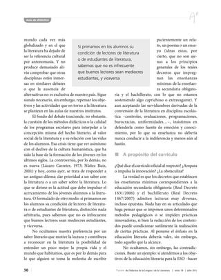 Aula de didáctica




mundo cada vez más                                                                  pacientemente un rela-
globalizado y en el que             Si primamos en los alumnos su                   to, un poema o un ensa-
la literatura ha dejado de                                                          yo (ideas estas, por
                                    condición de lectores de literatura
ser la referencia cultural                                                          cierto, que no son aje-
                                    o de estudiantes de literatura,
por antonomasia. Y no                                                               nas a los principios
produce demasiado ali-              sabemos que no es infrecuente                   generales de los reales
vio comprobar que otras             que buenos lectores sean mediocres              decretos que impreg-
disciplinas están inmer-            estudiantes, y viceversa                        nan las enseñanzas
sas en similares debates                                                            mínimas de la enseñan-
o que la ausencia de                                                                za secundaria obligato-
alternativas no es exclusiva de nuestro país. Sigue      ria y el bachillerato, con lo que no estamos
siendo necesario, sin embargo, repensar los obje-        sosteniendo algo caprichoso o extravagante). Y
tivos y las actividades que en torno a la literatura     aun aceptando las servidumbres derivadas de la
se plantean en las aulas de nuestros institutos.         conversión de la literatura en disciplina escolás-
       El fondo del debate trasciende, no obstante,      tica –controles, evaluaciones, programaciones,
la cuestión de los métodos didácticos o la calidad       burocracias, uniformidades…–, insistimos en
de los programas escolares para interpelar a la          defenderla como fuente de emoción y conoci-
concepción misma del hecho literario, al valor           miento, por lo que su enseñanza no debería
social de la literatura y a su relación con las vidas    nunca conducir a la indiferencia y menos aún al
de los alumnos. Esa crisis tiene que ver asimismo        hastío.
con el declive de la cultura humanística, que ha
sido la base de la formación de los jóvenes en los            A propósito del currículo
últimos siglos. La controversia, por lo demás, no
es nueva (Lázaro Carreter, 1973; Núñez Ruiz,             ¿Qué dice el currículo oficial al respecto? ¿Ampara
2001) y hoy, como ayer, se trata de responder a          o impulsa la innovación? ¿La obstaculiza?
un antiguo dilema: dar prioridad a un saber con               La verdad es que los decretos que establecen
la literatura o a un saber sobre la literatura. Lo       las enseñanzas mínimas correspondientes a la
que se dirime es la actitud que debe impulsar el         educación secundaria obligatoria (Real Decreto
acercamiento de los jóvenes alumnos a la litera-         1631/2006) y el bachillerato (Real Decreto
tura. O formulado de otro modo: si primamos en           1467/2007) admiten lecturas muy diversas,
los alumnos su condición de lectores de literatu-        incluso opuestas. Nada hay en su articulado que
ra o de estudiantes de literatura, distinción nada       haga pensar que se imponen unos determinados
arbitraria, pues sabemos que no es infrecuente           métodos pedagógicos o se impiden prácticas
que buenos lectores sean mediocres estudiantes,          innovadoras, si bien la redacción de los conteni-
y viceversa.                                             dos puede condicionar sutilmente la realización
       No ocultamos nuestra preferencia por un           de ciertas prácticas. Al ponerse el énfasis en la
saber literario que motive la lectura y contribuya       educación literaria debería valer, sin embargo,
a reconocer en la literatura la posibilidad de           todo aquello que la alcance.
entender un poco mejor la propia vida y el                    No ocultamos, sin embargo, las contradic-
mundo que habitamos, que es por lo demás para            ciones. Baste un ejemplo: si atendemos a los obje-
lo que alguien se toma la molestia de escribir           tivos de la educación literaria para la ESO –hacer

50                                                       Textos de Didáctica de la Lengua y de la Literatura | núm. 58 | julio 2011
 
