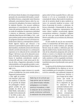 La literatura en las aulas




de la lectura fuente de placer, de enriquecimiento        quince años? ¿Cómo se pueden llevar a cabo esas
personal y de conocimiento del mundo y consoli-           lecturas si a la vez se recomienda «la lectura
dar hábitos lectores; comprender textos literarios        comentada de relatos, observando la transforma-
utilizando conocimientos básicos sobre las con-           ción de la narrativa desde la épica medieval en
venciones de cada género, los temas y motivos de          verso a la narración moderna en prosa, y del
la tradición literaria y los recursos estilísticos;       héroe al personaje de novela» y, asimismo, «la
aproximarse al conocimiento de muestras rele-             lectura comentada y dramatizada de obras tea-
vantes del patrimonio literario y valorarlo como          trales breves y fragmentos representativos del
un modo de simbolizar la experiencia individual           teatro clásico español, reconociendo algunas
y colectiva en diferentes contextos histórico-            características temáticas y formales»? ¿Alguien
culturales (Real Decreto 1631/2006, p. 732)–, cual-       cree de veras que resulta factible abordar esos
quier profesor puede sentirse impulsado a diseñar         densos contenidos con un mínimo de coherencia
un programa innovador en torno a la lectura tra-          y provecho?
bando textos clásicos y contemporáneos, desarro-                El solo estudio de una de esas recomenda-
llando algunos tópicos que ofrezcan a los                 ciones, la metamorfosis del héroe épico en los
alumnos la oportunidad de pensar sobre su reali-          personajes de la novela moderna, por ejemplo,
dad inmediata, estudiando autores de la literatura        llevaría meses de análisis y reflexiones para dar
infantil y juvenil universal; pero si a continuación      algo de sentido al tema. Sucede entonces que, a la
reparamos en la redacción de los contenidos del           vista de las exhaustivas propuestas del currículo
bloque 3 del tercer curso de la educación secun-          oficial, se recurre a la solución más manida: la
daria, el referido a la educación literaria, compro-      enumeración cronológica de los autores conside-
bamos la manifiesta contradicción cuando se               rados canónicos y de los ya gastados movimien-
reclama allí nada más y nada menos que la «lec-           tos literarios o generacionales, clasificaciones tan
tura de obras o fragmentos adecuados a la edad,           insatisfactorias para el profesorado como para el
relacionándolos con los grandes periodos y auto-          alumnado.
res de la literatura desde la Edad Media hasta el               La apertura de las declaraciones introducto-
siglo XVIII».                                             rias y la flexibilidad de los objetivos se ven un
      Las preguntas surgen entonces en cascada:           tanto invalidadas por la naturaleza y la desmesu-
¿Cómo es posible leer con cierto sentido obras o          ra de los contenidos, que sutilmente empujan al
fragmentos pertenecientes                                                          historicismo literario, y
a siete siglos de produc-                                                          por el sesgo de las evalua-
ción literaria? ¿Qué razo-            Nada hay en el currículo que                 ciones, que incide en
nes justifican la elección            haga pensar que se imponen                   caminos ya transitados.
de un período de tiempo               unos determinados métodos                    Da la impresión de que
tan prolongado y hetero-              pedagógicos o se impiden                     los redactores de los
géneo? ¿Cuáles son, por               prácticas innovadoras, si bien               currículos hubiesen senti-
ejemplo, las obras de la                                                           do vértigo a ser congruen-
                                      la redacción de los contenidos
Edad Media «adecuadas a                                                            tes con sus iniciales
la edad» de los alumnos de            puede condicionar sutilmente                 audacias conceptuales.
3.º de ESO, es decir, ado-            la realización de ciertas prácticas          Las consecuencias son
lescentes de catorce o                                                             nefastas. Una de las más

Textos de Didáctica de la Lengua y de la Literatura | núm. 58 | julio 2011                                 51
 