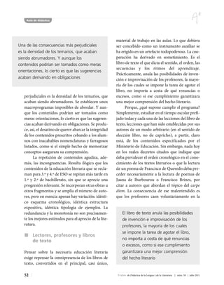 Aula de didáctica




                                                          material de trabajo en las aulas. Lo que debiera
Una de las consecuencias más perjudiciales                ser concebido como un instrumento auxiliar se
es la densidad de los temarios, que acaban                ha erigido en un artefacto todopoderoso. La coo-
siendo abrumadores. Y aunque los                          peración ha derivado en sometimiento. Es el
contenidos podrían ser tomados como meras                 libro de texto el que dicta el sentido, el orden, las
                                                          secuencias y los ritmos del aprendizaje.
orientaciones, lo cierto es que las sugerencias
                                                          Prácticamente, anula las posibilidades de inven-
acaban derivando en obligaciones                          ción e improvisación de los profesores, la mayo-
                                                          ría de los cuales se impone la tarea de agotar el
                                                          libro, no importa a costa de qué renuncias o
   perjudiciales es la densidad de los temarios, que      excesos, como si ese cumplimiento garantizara
   acaban siendo abrumadores. Se establecen unos          una mejor comprensión del hecho literario.
   macroprogramas imposibles de abordar. Y aun-                Porque, ¿qué supone cumplir el programa?
   que los contenidos podrían ser tomados como            Simplemente, estudiar en el tiempo escolar prefi-
   meras orientaciones, lo cierto es que las sugeren-     jado todas y cada una de las lecciones del libro de
   cias acaban derivando en obligaciones. Se produ-       texto, lecciones que han sido establecidas por sus
   ce, así, el desatino de querer abarcar la integridad   autores de un modo arbitrario (en el sentido de
   de los contenidos prescritos cebando a los alum-       elección libre, no de capricho), a partir, claro
   nos con inacabables nomenclaturas y farragosos         está, de los contenidos especificados por el
   listados, como si el simple hecho de memorizar         Ministerio de Educación. Sin embargo, nada hay
   conceptos asegurara su comprensión.                    en los reales decretos citados que indique que
         La repetición de contenidos agudiza, ade-        deba prevalecer el orden cronológico en el cono-
   más, las incongruencias. Resulta ilógico que los       cimiento de los textos literarios o que la lectura
   contenidos de la educación literaria que se recla-     de un poema de Francisco de Quevedo deba pre-
   man para 3.º y 4.º de ESO se repitan más tarde en      ceder necesariamente a la lectura de poemas de
   1.º y 2.º de bachillerato, sin que se aprecie una      Juana de Ibarbourou o Francisco Brines, por
   progresión relevante. Se incorporan otras obras u      citar a autores que abordan el tópico del carpe
   otros fragmentos y se amplía el número de auto-        diem. La consecuencia de ese malentendido es
   res, pero en esencia apenas hay variación: idénti-     que los profesores caen voluntariamente en la
   co esquema cronológico, idéntica estructura
   expositiva, idéntica tipología de ejemplos. La
   redundancia y la monotonía no son precisamen-              El libro de texto anula las posibilidades
   te los mejores estímulos para el aprecio de la lite-       de invención e improvisación de los
   ratura.                                                    profesores, la mayoría de los cuales
                                                              se impone la tarea de agotar el libro,
        Lectores, profesores y libros
                                                              no importa a costa de qué renuncias
        de texto
                                                              o excesos, como si ese cumplimiento
   Pensar sobre la necesaria educación literaria              garantizara una mejor comprensión
   exige repensar la omnipresencia de los libros de           del hecho literario
   texto, convertidos en el principal, casi único,

   52                                                     Textos de Didáctica de la Lengua y de la Literatura | núm. 58 | julio 2011
 