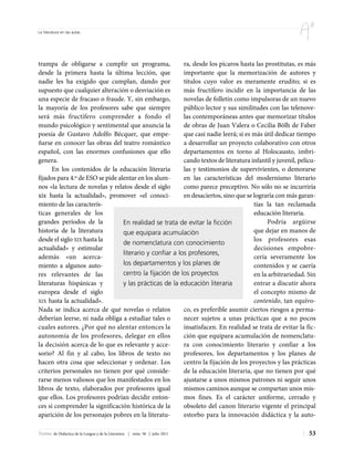La literatura en las aulas




trampa de obligarse a cumplir un programa,                ra, desde los pícaros hasta las prostitutas, es más
desde la primera hasta la última lección, que             importante que la memorización de autores y
nadie les ha exigido que cumplan, dando por               títulos cuyo valor es meramente erudito; si es
supuesto que cualquier alteración o desviación es         más fructífero incidir en la importancia de las
una especie de fracaso o fraude. Y, sin embargo,          novelas de folletín como impulsoras de un nuevo
la mayoría de los profesores sabe que siempre             público lector y sus similitudes con las telenove-
será más fructífero comprender a fondo el                 las contemporáneas antes que memorizar títulos
mundo psicológico y sentimental que anuncia la            de obras de Juan Valera o Cecilia Bölh de Faber
poesía de Gustavo Adolfo Bécquer, que empe-               que casi nadie leerá; si es más útil dedicar tiempo
ñarse en conocer las obras del teatro romántico           a desarrollar un proyecto colaborativo con otros
español, con las enormes confusiones que ello             departamentos en torno al Holocausto, imbri-
genera.                                                   cando textos de literatura infantil y juvenil, pelícu-
      En los contenidos de la educación literaria         las y testimonios de supervivientes, o demorarse
fijados para 4.º de ESO se pide alentar en los alum-      en las características del modernismo literario
nos «la lectura de novelas y relatos desde el siglo       como parece preceptivo. No sólo no se incurriría
xix hasta la actualidad», promover «el conoci-            en desaciertos, sino que se lograría con más garan-
miento de las caracterís-                                                             tías la tan reclamada
ticas generales de los                                                                educación literaria.
grandes períodos de la            En realidad se trata de evitar la ficción                Podría argüirse
historia de la literatura         que equipara acumulación                            que dejar en manos de
desde el siglo XIX hasta la                                                           los profesores esas
                                  de nomenclatura con conocimiento
actualidad» y estimular                                                               decisiones empobre-
                                  literario y confiar a los profesores,
además «un acerca-                                                                    cería severamente los
miento a algunos auto-            los departamentos y los planes de                   contenidos y se caería
res relevantes de las             centro la fijación de los proyectos                 en la arbitrariedad. Sin
literaturas hispánicas y          y las prácticas de la educación literaria           entrar a discutir ahora
europea desde el siglo                                                                el concepto mismo de
XIX hasta la actualidad».                                                             contenido, tan equívo-
Nada se indica acerca de qué novelas o relatos            co, es preferible asumir ciertos riesgos a perma-
deberían leerse, ni nada obliga a estudiar tales o        necer sujetos a unas prácticas que a no pocos
cuales autores. ¿Por qué no alentar entonces la           insatisfacen. En realidad se trata de evitar la fic-
autonomía de los profesores, delegar en ellos             ción que equipara acumulación de nomenclatu-
la decisión acerca de lo que es relevante y acce-         ra con conocimiento literario y confiar a los
sorio? Al fin y al cabo, los libros de texto no           profesores, los departamentos y los planes de
hacen otra cosa que seleccionar y ordenar. Los            centro la fijación de los proyectos y las prácticas
criterios personales no tienen por qué conside-           de la educación literaria, que no tienen por qué
rarse menos valiosos que los manifestados en los          ajustarse a unos mismos patrones ni seguir unos
libros de texto, elaborados por profesores igual          mismos caminos aunque se compartan unos mis-
que ellos. Los profesores podrían decidir enton-          mos fines. Es el carácter uniforme, cerrado y
ces si comprender la significación histórica de la        obsoleto del canon literario vigente el principal
aparición de los personajes pobres en la literatu-        estorbo para la innovación didáctica y la auto-

Textos de Didáctica de la Lengua y de la Literatura | núm. 58 | julio 2011                                   53
 