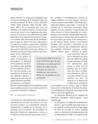 Aula de didáctica




nomía docente. La renovación pedagógica que             tos –antiguos y contemporáneos, escritos en
reclama la enseñanza de la literatura exige una         lengua castellana o en otras lenguas, canónicos
revisión profunda de dicho canon (Mendoza               o recién editados, universales o nacionales, pen-
Fillola, 2003; Colomer, 2005; Cerrillo, 2007;           sados para adultos o para niños– a fin de que al
Jover, 2007). No se avanzaría gran cosa, sin            término de la enseñanza secundaria hayan
embargo, si el cambio se limitara a sustituir unos      logrado al menos entender la especificidad del
autores por otros o unos fragmentos por otros.          hecho literario y hayan adquirido los conoci-
Lo que se necesita es una redefinición del papel        mientos y las actitudes indispensables para des-
del profesor en la educación literaria. Es necesa-      envolverse por sí mismos fuera de las aulas. No
rio reclamar más autonomía de los profesores            hay que incidir, por tanto, en las memorizacio-
para escoger las obras o los textos adecuados a         nes de autores, títulos, fechas o movimientos
sus alumnos, establecer asociaciones originales         literarios, sino iniciarlos o afirmarlos en las
entre obras literarias, encontrar puntos de con-        prácticas literarias que consideramos expertas:
tacto entre la literatura escrita para adultos y la     leer, explorar, relacionar, comparar, escribir,
literatura escrita para niños y jóvenes, para com-      debatir, valorar, optar… Deberían al menos
poner, en fin, cánones per-                                                     tener conciencia clara de
sonales o de grupo sin                                                          que la literatura no existe
temor al eclecticismo o la           El alumnado debería al menos               para ser objeto de análisis
heterodoxia. La identidad            tener conciencia clara de que              escolar, sino para ser leída
de los profesores de litera-         la literatura no existe para ser           con satisfacción, para
tura debería estar definida          objeto de análisis escolar,                pensar y sentir con las
por su condición de lecto-                                                      palabras que la confor-
                                     sino para ser leída con
res. Son sus razones y sus                                                      man. Por tanto, no debe-
                                     satisfacción, para pensar y
experiencias de lectura las                                                     rían enfrentarse a ella con
que deberían aparecer y              sentir con las palabras que la             la misma actitud con que
explicarse en clase, son sus         conforman                                  analizan un trozo de
modos de leer los que debe-                                                     mineral en el laboratorio
rían mostrar a sus alumnos.                                                     u observan el crecimiento
Pero ese comportamiento de los profesores en las        de las plantas en un terrario. Algo se habría
aulas resultará precario si no se alienta desde los     hecho mal si al abandonar el instituto los alum-
inicios de su formación académica.                      nos consideraran la literatura como algo inerte,
                                                        árido y carente de significado.
      La educación literaria                                  La educación literaria de los alumnos de
                                                        educación secundaria debería aspirar a que
La insistencia en las clasificaciones y las listas en   supieran que:
menoscabo de la lectura, la escritura y la con-         •     La literatura es el reflejo de momentos his-
versación produce un conocimiento nominal,                    tóricos y que es posible apreciarla mejor si
fragmentario y endeble de la literatura. Si se                se conoce el contexto social en el que surge.
pretende, por el contrario, dar prioridad a la                El valor de Lazarillo de Tormes resaltará
educación literaria, lo importante es ofrecer a               más si se subrayan las transformaciones de
los alumnos toda clase de experiencias con tex-               la vida urbana en el siglo XVI, la significación

54                                                        Textos de Didáctica de la Lengua y de la Literatura | núm. 58 | julio 2011
 