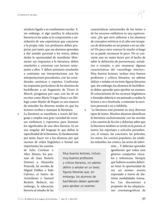 La literatura en las aulas




        artefacto ligado a su rendimiento escolar. Y,                características estructurales de los textos o
        sin embargo, si algo justifica la educación                  de los recursos estilísticos es una equivoca-
        literaria en las aulas es la comprensión y asi-              ción. ¿De qué sirve atiborrar a los alumnos
        milación de una experiencia que concierne                    de conceptos retóricos si al cabo son incapa-
        a la propia vida. Los profesores deben pro-                  ces de detectarlos en un poema o en un rela-
        piciar, por tanto, que sus alumnos aprendan                  to? De poco sirve conocer lo mucho si luego
        a dar sentido personal a los textos, deben                   no se puede reconocer lo poco. No se con-
        darles la oportunidad de manifestar libre-                   vierte uno en mejor lector por el hecho de
        mente sus respuestas a la literatura, deben                  saber la definición de paronomasia, asínde-
        enseñarles a conversar con lectores seme-                    ton o isotopía, o por enumerar algunas
        jantes a ellos. Y deben asimismo enseñarles                  características del «monólogo interior».
        a contrastar sus interpretaciones con las                    Muy buenos lectores, incluso muy buenos
        interpretaciones precedentes, con las consi-                 profesores y críticos literarios, no sabrían
        deradas canónicas o expertas. Confrontar                     definir o señalar en un texto figuras literarias
        las respuestas particulares de los alumnos de                que, sin embargo, los alumnos de bachillera-
        bachillerato a un fragmento de Tirant lo                     to deben aprender para aprobar un examen.
        Blanch, pongamos por caso, con las de un                     El conocimiento de los recursos lingüísticos
        escritor como Mario Vargas Llosa o un filó-                  o formales debería ir encaminado a exaltar la
        logo como Martín de Riquer es una manera                     lectura y no a frustrarla, a estimular la escri-
        de entender los diversos modos en que los                    tura personal y no a inhibirla.
        lectores reciben y manejan la literatura.               •     La literatura está presente en muy diversos
•       La literatura se manifiesta a través del len-                tipos de textos. Muchos alumnos identifican
        guaje y emplea una gran variedad de recur-                   la literatura exclusivamente con las novelas
        sos estilísticos y expresivos para iluminar                  o los cuentos de ficción y deberían saber que
        los significados de una obra literaria. Es un                la literatura también se revela en la poesía, el
        uso singular del lenguaje lo que define la                   teatro, los reportajes y artículos periodísti-
        especificidad de la literatura. Es fundamental,              cos, el ensayo, las canciones, las películas,
        por tanto, hacer ver a los alumnos por qué                   los mitos, los cuentos populares, las retahí-
        razones de orden lingüístico o formal son                    las infantiles, los cómics, las series de televi-
        importantes los cuentos                                                         sión… Y deberían aprender
        de Julio Cortázar o                                                             igualmente que todos esos
        Alice Munro, los poe-               Muy buenos lectores, incluso                géneros comparten víncu-
        mas de Juan Ramón                   muy buenos profesores                       los y referencias. Siempre
        Jiménez o Alejandra                 y críticos literarios, no sabrían           que hubiera ocasión deberí-
        Pizarnik, las novelas de            definir o señalar en un texto               an tener la oportunidad de
        Miguel Delibes o Italo                                                          ver un mismo asunto
                                            figuras literarias que, sin
        Calvino, el teatro de                                                           expresado a través de dis-
        Aristófanes o Samuel                embargo, los alumnos de                     tintas modalidades textua-
        Beckett. Reducir, sin               bachillerato deben aprender                 les. Las discusiones a
        embargo, la educación               para aprobar un examen                      propósito de las adaptacio-
        literaria al estudio de las                                                     nes cinematográficas de

Textos de Didáctica de la Lengua y de la Literatura | núm. 58 | julio 2011                                         57
 