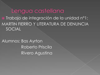 Trabajo de integración de la unidad n°1:
MARTIN FIERRO Y LITERATURA DE DENUNCIA
 SOCIAL

Alumnos: Bas Ayrton
         Roberto Priscila
         Rivero Agustina
 