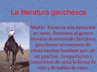 La literatura gauchesca
     Martín Fierro es una narración
       en verso. Pertenece al genero
     literario denominado literatura
        gauchesca: un conjunto de
     obras escritas hombres que, sir
       ser gauchos, compartieron y
     conocieron de cerca la forma de
         vida y de hablar de estos.
 