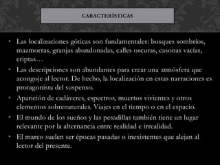 • Las localizaciones góticas son fundamentales: bosques sombríos,
mazmorras, granjas abandonadas, calles oscuras, casonas vacías,
criptas…
• Las descripciones son abundantes para crear una atmósfera que
acongoje al lector. De hecho, la localización en estas narraciones es
protagonista del suspenso.
• Aparición de cadáveres, espectros, muertos vivientes y otros
elementos sobrenaturales. Viajes en el tiempo o en el espacio.
• El mundo de los sueños y las pesadillas también tiene un lugar
relevante por la alternancia entre realidad e irrealidad.
• El marco suelen ser épocas pasadas o inexistentes que alejan al
lector del presente.
CARACTERÍSTICAS
 