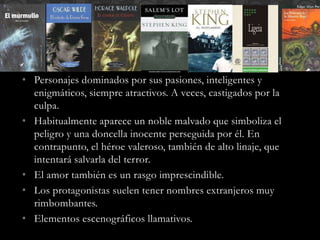 • Personajes dominados por sus pasiones, inteligentes y
enigmáticos, siempre atractivos. A veces, castigados por la
culpa.
• Habitualmente aparece un noble malvado que simboliza el
peligro y una doncella inocente perseguida por él. En
contrapunto, el héroe valeroso, también de alto linaje, que
intentará salvarla del terror.
• El amor también es un rasgo imprescindible.
• Los protagonistas suelen tener nombres extranjeros muy
rimbombantes.
• Elementos escenográficos llamativos.
 