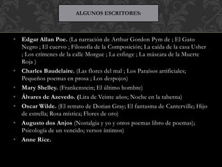 • Edgar Allan Poe. (La narración de Arthur Gordon Pym de ; El Gato
Negro ; El cuervo ; Filosofía de la Composición; La caída de la casa Usher
; Los crímenes de la calle Morgue ; La esfinge ; La máscara de la Muerte
Roja )
• Charles Baudelaire. (Las flores del mal ; Los Paraísos artificiales;
Pequeños poemas en prosa ; Los despojos)
• Mary Shelley. (Frankenstein; El último hombre)
• Álvares de Azevedo. (Lira de Veinte años; Noche en la taberna)
• Oscar Wilde. (El retrato de Dorian Gray; El fantasma de Canterville; Hijo
de estrella; Rosa mística; Flores de oro)
• Augusto dos Anjos (Nostalgia y yo y otros poemas libro de poemas);
Psicología de un vencido; versos íntimos)
• Anne Rice.
ALGUNOS ESCRITORES:
 