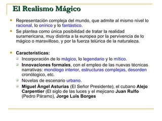 El Realismo Mágico Representación compleja del mundo, que admite al mismo nivel lo  racional , lo  onírico  y lo  fantástico .  Se plantea como única posibilidad de tratar la realidad suramericana, muy distinta a la europea por la pervivencia de lo mágico o maravilloso, y por la fuerza telúrica de la naturaleza. Características: Incorporación de lo  mágico , lo  legendario  y lo  mítico . Innovaciones formales , con el empleo de las nuevas técnicas narrativas:  monólogo interior ,  estructuras complejas ,  desorden  cronólogico, etc. Novelas de escenario  urbano . Miguel Àngel Asturias  (El Señor Presidente), el cubano  Alejo Carpentier  (El siglo de las luces y el mejicano  Juan Rulfo  (Pedro Páramo),  Jorge Luis Borges 