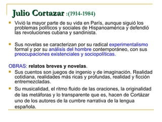 Julio Cortazar  :(1914-1984)  Vivió la mayor parte de su vida en París, aunque siguió los problemas políticos y sociales de Hispanoamérica y defendió las revoluciones cubana y sandinista.  Sus novelas se caracterizan por su radical  experimentalismo  formal y por su  análisis del hombre  contemporáneo, con sus  preocupaciones existenciales y sociopolíticas.  OBRAS:  relatos breves y novelas .  Sus cuentos son juegos de ingenio y de imaginación. Realidad cotidiana, realidades más ricas y profundas, realidad y ficción entremezcladas. Su musicalidad, el ritmo fluido de las oraciones, la originalidad de las metáforas y lo transparente que es, hacen de Cortázar uno de los autores de la cumbre narrativa de la lengua española. 