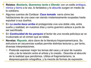 Relatos :  Bestiario, Queremos tanto a Glenda :  con un estilo  ambiguo ,  irónico  y  tierno  a la vez, lo fantástico y lo  absurdo  surgen en medio de lo cotidiano.  Algunos cuentos de Cortázar:  Casa tomada   narra cómo las habitaciones de una casa van siendo misteriosamente ocupadas hasta expulsar a sus dueños.  En  La noche boca arriba  el protagonista vive una doble vida, entre sueño y realidad, en nuestros días y como guerrero azteca a punto de ser sacrificado.  En  Continuidad de los parques  el lector de una novela policíaca se ve involucrado en el crimen que se relata. Novelas :  Rayuela , obra clave de la literatura hispanoamericana. Su estructura en secuencias sueltas permite distintas lecturas y, por tanto, diversas interpretaciones.  Pretende expresar mejor los temas del caos y el azar de nuestra vida y de la relación entre el artista y lo creado.. Describe el absurdo de la realidad que percibimos. Utiliza el fragmentarismo, la despreocupación ortográfica, y la mezcla de formas de expresión. 