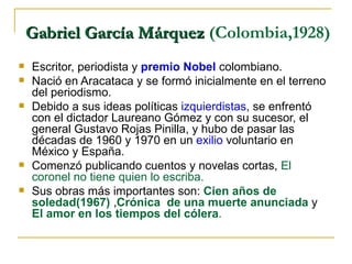 Gabriel García Márquez  (Colombia,1928)  Escritor, periodista y  premio Nobel  colombiano.  Nació en Aracataca y se formó inicialmente en el terreno del periodismo.  Debido a sus ideas políticas  izquierdistas , se enfrentó con el dictador Laureano Gómez y con su sucesor, el general Gustavo Rojas Pinilla, y hubo de pasar las décadas de 1960 y 1970 en un  exilio  voluntario en México y España.  Comenzó publicando cuentos y novelas cortas,  El coronel no tiene quien lo escriba.   Sus obras más importantes son:  Cien años de soledad(1967)  , Crónica  de una muerte anunciada  y  El amor en los tiempos del cólera . 
