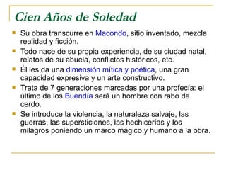 Cien Años de Soledad Su obra transcurre en  Macondo , sitio inventado, mezcla realidad y ficción.  Todo nace de su propia experiencia, de su ciudad natal, relatos de su abuela, conflictos históricos, etc. Él les da una  dimensión mítica y poética , una gran capacidad expresiva y un arte constructivo. Trata de 7 generaciones marcadas por una profecía: el último de los  Buendía  será un hombre con rabo de cerdo.  Se introduce la violencia, la naturaleza salvaje, las guerras, las supersticiones, las hechicerías y los milagros poniendo un marco mágico y humano a la obra.  