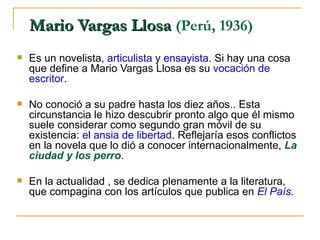 Mario Vargas Llosa  (Perú, 1936)  Es un novelista,  articulista  y  ensayista . Si hay una cosa que define a Mario Vargas Llosa es su  vocación de escritor .  No conoció a su padre hasta los diez años.. Esta circunstancia le hizo descubrir pronto algo que él mismo suele considerar como segundo gran móvil de su existencia:  el ansia de libertad . Reflejaría esos conflictos en la novela que lo dió a conocer internacionalmente,  La ciudad y los perro .  En la actualidad , se dedica plenamente a la literatura, que compagina con los artículos que publica en  El País .   