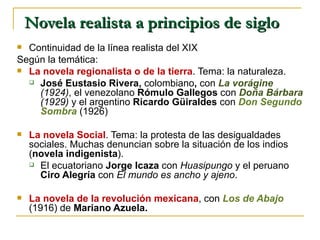 Novela realista a principios de siglo Continuidad de la línea realista del XIX Según la temática: La novela regionalista o de la tierra . Tema: la naturaleza.  José Eustasio Rivera,  colombiano ,  con  La vorágine  (1924) , el venezolano  Rómulo Gallegos  con   Doña Bárbara  (1929)  y el argentino  Ricardo Güiraldes  con  Don Segundo Sombra   (1926) La novela Social . Tema: la protesta de las desigualdades sociales. Muchas denuncian sobre la situación de los indios ( novela indigenista ). El ecuatoriano  Jorge Icaza  con  Huasipungo  y el peruano  Ciro Alegría  con  El mundo es ancho y ajeno . La novela de la revolución mexicana , con  Los de Abajo   (1916) de  Mariano Azuela. 