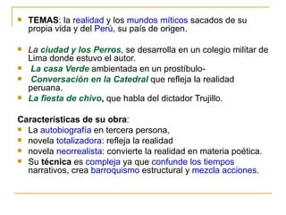 TEMAS : la  realidad  y los  mundos míticos  sacados de su propia vida y del  Perú , su país de origen. La  ciudad y los Perros , se desarrolla en un colegio militar de Lima donde estuvo el autor . La casa Verde  ambientada en un prostíbulo- Conversación en la Catedral  que refleja la realidad peruana.  La fiesta de chivo ,  que habla del dictador Trujillo. Características de su obra : La  autobiografía  en tercera persona,  novela  totalizadora : refleja la realidad novela  neorrealista : convierte la realidad en materia poética. Su  técnica  es  compleja  ya que  confunde los tiempos  narrativos, crea  barroquismo  estructural y  mezcla acciones . 