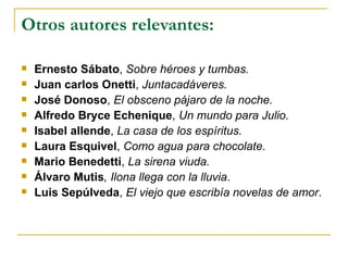 Otros autores relevantes: Ernesto Sábato ,  Sobre héroes y tumbas. Juan carlos Onetti ,  Juntacadáveres. José Donoso ,  El obsceno pájaro de la noche. Alfredo Bryce Echenique ,  Un mundo para Julio. Isabel allende ,  La casa de los espíritus. Laura Esquivel ,  Como agua para chocolate. Mario Benedetti ,  La sirena viuda. Álvaro Mutis , Ilona llega con la lluvia . Luis Sepúlveda ,  El viejo que escribía novelas de amor .   