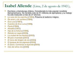 Isabel Allende  (Lima, 2 de agosto de 1942-),  Escritora y dramaturga chilena. Considerada la más popular novelista iberoamericana. Ha vendido más de 51 millones de ejemplares y su trabajo ha sido traducido a más de 27 idiomas.  La casa de los espíritus  ( 1982 ). Próxima al realismo mágico. De amor y de sombra  ( 1984 ).  Eva Luna  ( 1987 ).  Cuentos de Eva Luna   ( 1989 ).  Paula  ( 1994 ).  Afrodita  ( 1997 ).  Hija de la fortuna  ( 1999 ).  Retrato en sepia  ( 2000 ).  La ciudad de las bestias  ( 2002 ).  Mi país inventado  ( 2003 )  El reino del dragón de oro  ( 2003 )  El bosque de los pigmeos  ( 2004 )  El Zorro: Comienza la leyenda  ( 2005 )  Inés del alma mía  ( 2006 )  