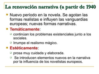 La renovación narrativa (a partir de 1940 Nuevo período en la novela. Se agotan las formas realistas e influyen las vanguardias europeas; nuevas formas narrativas. Temáticamente :  continúan los problemas existenciales junto a los sociales.  Irrumpe el realismo mágico.  Estéticamente :  prosa muy cuidada y elaborada. Se introducen elementos nuevos en la narrativa por la influencia de los novelistas europeos. 