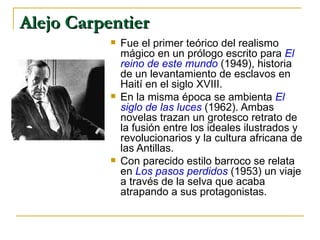 Alejo Carpentier   Fue el primer teórico del realismo mágico en un prólogo escrito para  El reino de este mundo  (1949), historia de un levantamiento de esclavos en Haití en el siglo XVIII.  En la misma época se ambienta  El siglo de las luces  (1962). Ambas novelas trazan un grotesco retrato de la fusión entre los ideales ilustrados y revolucionarios y la cultura africana de las Antillas.  Con parecido estilo barroco se relata en  Los pasos perdidos  (1953) un viaje a través de la selva que acaba atrapando a sus protagonistas.  