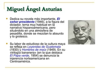 Miguel Ángel Asturias   Dedica su novela más importante,   El señor presidente  (1946), a la figura del dictador, tema muy habitual en la narrativa hispanoamericana, pero situándolo en una atmósfera de pesadilla, donde se mezclan lo absurdo y lo grotesco.  Su labor de estudioso de la cultura maya se refleja en  Leyendas de Guatemala   (1930) y  Hombres de maíz   (1949). En su «trilogía bananera» (en la que destaca  El Papa verde , 1954) se denuncia la injerencia norteamericana en Centroamérica. 