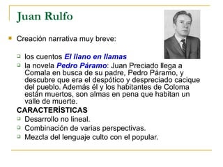 Juan Rulfo Creación narrativa muy breve:  los cuentos  El llano en llamas la novela  Pedro Páramo : Juan Preciado llega a Comala en busca de su padre, Pedro Páramo, y descubre que era el despótico y despreciado cacique del pueblo. Además él y los habitantes de Coloma están muertos, son almas en pena que habitan un valle de muerte. CARACTERÍSTICAS Desarrollo no lineal. Combinación de varias perspectivas. Mezcla del lenguaje culto con el popular. 