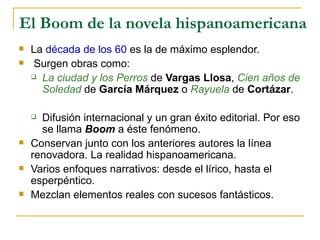 El Boom de la novela hispanoamericana La  década de los 60  es la de máximo esplendor. Surgen obras como:  La ciudad y los Perros  de  Vargas Llosa ,  Cien años de Soledad  de  García Márquez  o  Rayuela  de  Cortázar . Difusión internacional y un gran éxito editorial. Por eso se llama  Boom  a éste fenómeno. Conservan junto con los anteriores autores la línea renovadora. La realidad hispanoamericana. Varios enfoques narrativos: desde el lírico, hasta el esperpéntico.  Mezclan elementos reales con sucesos fantásticos.  