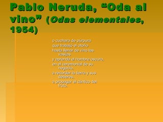 Pablo Neruda, “Oda alPablo Neruda, “Oda al
vino”vino” ((Odas elementalesOdas elementales ,,
1954)1954)
o cuchara de púrpurao cuchara de púrpura
que trabajó el otoñoque trabajó el otoño
hasta llenar de vino lashasta llenar de vino las
vasijasvasijas
y aprenda el hombre oscuro,y aprenda el hombre oscuro,
en el ceremonial de suen el ceremonial de su
negocio,negocio,
a recordar la tierra y susa recordar la tierra y sus
deberes,deberes,
a propagar el cántico dela propagar el cántico del
fruto.fruto.
 