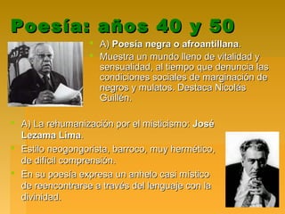 Poesía: años 40 y 50Poesía: años 40 y 50
 A)A) Poesía negra o afroantillanaPoesía negra o afroantillana..
 Muestra un mundo lleno de vitalidad yMuestra un mundo lleno de vitalidad y
sensualidad, al tiempo que denuncia lassensualidad, al tiempo que denuncia las
condiciones sociales de marginación decondiciones sociales de marginación de
negros y mulatos. Destaca Nicolásnegros y mulatos. Destaca Nicolás
Guillén.Guillén.
 A) La rehumanización por el misticismo:A) La rehumanización por el misticismo: JoséJosé
Lezama LimaLezama Lima..
 Estilo neogongorista, barroco, muy hermético,Estilo neogongorista, barroco, muy hermético,
de difícil comprensión.de difícil comprensión.
 En su poesía expresa un anhelo casi místicoEn su poesía expresa un anhelo casi místico
de reencontrarse a través del lenguaje con lade reencontrarse a través del lenguaje con la
divinidad.divinidad.
 
