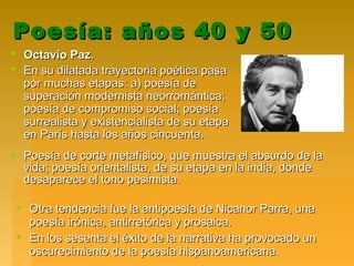 Poesía: años 40 y 50Poesía: años 40 y 50
 Octavio PazOctavio Paz..
 En su dilatada trayectoria poética pasaEn su dilatada trayectoria poética pasa
por muchas etapas: a) poesía depor muchas etapas: a) poesía de
superación modernista neorromántica;superación modernista neorromántica;
poesía de compromiso social; poesíapoesía de compromiso social; poesía
surrealista y existencialista de su etapasurrealista y existencialista de su etapa
en París hasta los años cincuenta.en París hasta los años cincuenta.
 Otra tendencia fue la antipoesía de Nicanor Parra, unaOtra tendencia fue la antipoesía de Nicanor Parra, una
poesía irónica, antirretórica y prosaica.poesía irónica, antirretórica y prosaica.
 En los sesenta el éxito de la narrativa ha provocado unEn los sesenta el éxito de la narrativa ha provocado un
oscurecimiento de la poesía hispanoamericana.oscurecimiento de la poesía hispanoamericana.
 Poesía de corte metafísico, que muestra el absurdo de laPoesía de corte metafísico, que muestra el absurdo de la
vida; poesía orientalista, de su etapa en la india, dondevida; poesía orientalista, de su etapa en la india, donde
desaparece el tono pesimista.desaparece el tono pesimista.
 