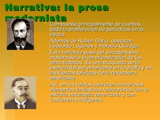 Narrativa: la prosaNarrativa: la prosa
modernistamodernista Compuesta principalmente de cuentos,Compuesta principalmente de cuentos,
dada la proliferación de periódicos en ladada la proliferación de periódicos en la
época.época.
 Además de Rubén Darío, destacanAdemás de Rubén Darío, destacan
Leopoldo Lugones y Horacio Quiroga.Leopoldo Lugones y Horacio Quiroga.
 Esta narrativa pasa del decadentismoEsta narrativa pasa del decadentismo
modernista a la americanización de losmodernista a la americanización de los
tema tratados. Es una búsqueda de latema tratados. Es una búsqueda de la
esencia del ser americano en lo criollo y enesencia del ser americano en lo criollo y en
las fuerzas telúricas de la naturalezalas fuerzas telúricas de la naturaleza
americana.americana.
 Así, en los relatos aparecen numerososAsí, en los relatos aparecen numerosos
elementos fantásticos relacionados con laelementos fantásticos relacionados con la
extraña naturaleza americana o conextraña naturaleza americana o con
costumbres indígenas.costumbres indígenas.
 