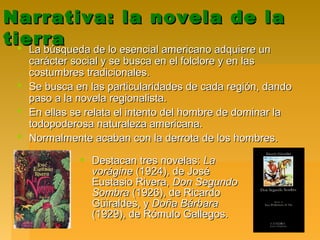 Narrativa: la novela de laNarrativa: la novela de la
tierratierra La búsqueda de lo esencial americano adquiere unLa búsqueda de lo esencial americano adquiere un
carácter social y se busca en el folclore y en lascarácter social y se busca en el folclore y en las
costumbres tradicionales.costumbres tradicionales.
 Se busca en las particularidades de cada región, dandoSe busca en las particularidades de cada región, dando
paso a la novela regionalista.paso a la novela regionalista.
 En ellas se relata el intento del hombre de dominar laEn ellas se relata el intento del hombre de dominar la
todopoderosa naturaleza americana.todopoderosa naturaleza americana.
 Normalmente acaban con la derrota de los hombres.Normalmente acaban con la derrota de los hombres.
 Destacan tres novelas:Destacan tres novelas: LaLa
voráginevorágine (1924), de José(1924), de José
Eustasio Rivera,Eustasio Rivera, Don SegundoDon Segundo
SombraSombra (1926), de Ricardo(1926), de Ricardo
Güiraldes, yGüiraldes, y Doña BárbaraDoña Bárbara
(1929), de Rómulo Gallegos.(1929), de Rómulo Gallegos.
 