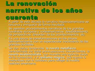 La renovaciónLa renovación
narrativa de los añosnarrativa de los años
cuarentacuarenta
 A partir de esta década la narrativa hispanoamericana seA partir de esta década la narrativa hispanoamericana se
renueva y enriquece de forma insuitada.renueva y enriquece de forma insuitada.
 Se asimilan procedimientos narrativos de los grandesSe asimilan procedimientos narrativos de los grandes
novelistas europeos y norteamericanos: desdoblamientonovelistas europeos y norteamericanos: desdoblamiento
de perspectivas, desorden de los acontecimientos, etc.de perspectivas, desorden de los acontecimientos, etc.
 Es una época de transformaciones en los paísesEs una época de transformaciones en los países
latinoamericanos con un espectacular crecimiento de laslatinoamericanos con un espectacular crecimiento de las
grandes ciudades.grandes ciudades.
 Se dan varias tendencias:Se dan varias tendencias: la novela metafísicala novela metafísica,,
caracterizada por tratar preocupaciones trascendentes; lacaracterizada por tratar preocupaciones trascendentes; la
novela existencialistanovela existencialista, que muestra una agónica visión, que muestra una agónica visión
de la humanidad, y elde la humanidad, y el realismo mágicorealismo mágico, que mezcla lo, que mezcla lo
maravilloso con lo cotidiano para reflejar la insólitamaravilloso con lo cotidiano para reflejar la insólita
realidad americana.realidad americana.
 