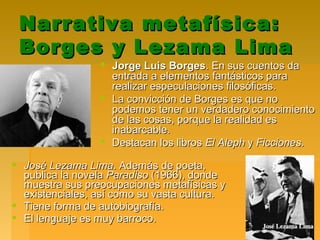 Narrativa metafísica:Narrativa metafísica:
Borges y Lezama LimaBorges y Lezama Lima
 Jorge Luis BorgesJorge Luis Borges. En sus cuentos da. En sus cuentos da
entrada a elementos fantásticos paraentrada a elementos fantásticos para
realizar especulaciones filosóficas.realizar especulaciones filosóficas.
 La convicción de Borges es que noLa convicción de Borges es que no
podemos tener un verdadero conocimientopodemos tener un verdadero conocimiento
de las cosas, porque la realidad esde las cosas, porque la realidad es
inabarcable.inabarcable.
 Destacan los librosDestacan los libros El AlephEl Aleph yy FiccionesFicciones..
 José Lezama LimaJosé Lezama Lima. Además de poeta,. Además de poeta,
publica la novelapublica la novela ParadisoParadiso (1966), donde(1966), donde
muestra sus preocupaciones metafísicas ymuestra sus preocupaciones metafísicas y
existenciales, así como su vasta cultura.existenciales, así como su vasta cultura.
 Tiene forma de autobiografía.Tiene forma de autobiografía.
 El lenguaje es muy barroco.El lenguaje es muy barroco.
 