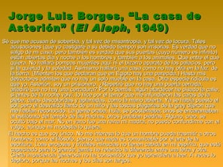 Jorge Luis Borges, “La casa deJorge Luis Borges, “La casa de
Asterión” (Asterión” (El AlephEl Aleph, 1949), 1949)
Sé que me acusan de soberbia, y tal vez de misantropía, y tal vez de locura. TalesSé que me acusan de soberbia, y tal vez de misantropía, y tal vez de locura. Tales
acusaciones (que yo castigaré a su debido tiempo) son irrisorias. Es verdad que noacusaciones (que yo castigaré a su debido tiempo) son irrisorias. Es verdad que no
salgo de mi casa, pero también es verdad que sus puertas (cuyo número es infinito)salgo de mi casa, pero también es verdad que sus puertas (cuyo número es infinito)
están abiertas día y noche a los hombres y también a los animales. Que entre el queestán abiertas día y noche a los hombres y también a los animales. Que entre el que
quiera. No hallará pompas mujeriles aquí ni el bizarro aparato de los palacios, peroquiera. No hallará pompas mujeriles aquí ni el bizarro aparato de los palacios, pero
sí la quietud y la soledad. Asimismo hallará una casa como no hay otra en la faz desí la quietud y la soledad. Asimismo hallará una casa como no hay otra en la faz de
la tierra. (Mienten los que declaran que en Egipto hay una parecida.) Hasta misla tierra. (Mienten los que declaran que en Egipto hay una parecida.) Hasta mis
detractores admiten que no hay un solo mueble en la casa. Otra especie ridícula esdetractores admiten que no hay un solo mueble en la casa. Otra especie ridícula es
que yo, Asterión, soy un prisionero. ¿Repetiré que no hay una puerta cerrada,que yo, Asterión, soy un prisionero. ¿Repetiré que no hay una puerta cerrada,
añadiré que no hay una cerradura? Por lo demás, algún atardecer he pisado la calle;añadiré que no hay una cerradura? Por lo demás, algún atardecer he pisado la calle;
si antes de la noche volví, lo hice por el temor que me infundieron las caras de lasi antes de la noche volví, lo hice por el temor que me infundieron las caras de la
plebe, caras descoloridas y aplanadas, como la mano abierta. Ya se había puesto elplebe, caras descoloridas y aplanadas, como la mano abierta. Ya se había puesto el
sol, pero el desvalido llanto de un niño y las toscas plegarias de la grey dijeron quesol, pero el desvalido llanto de un niño y las toscas plegarias de la grey dijeron que
me habían reconocido. La gente oraba, huía, se prosternaba; unos se encaramabanme habían reconocido. La gente oraba, huía, se prosternaba; unos se encaramaban
al estilóbato del templo de las Hachas, otros juntaban piedras. Alguno, creo, seal estilóbato del templo de las Hachas, otros juntaban piedras. Alguno, creo, se
ocultó bajo el mar. No en vano fue una reina mi madra; no puedo confundirme con elocultó bajo el mar. No en vano fue una reina mi madra; no puedo confundirme con el
vulgo, aunque mi modestia lo quiera.vulgo, aunque mi modestia lo quiera.
El hecho es que soy único. No me interesa lo que un hombre pueda trasmitir a otrosEl hecho es que soy único. No me interesa lo que un hombre pueda trasmitir a otros
hombres; como el filósofo, pienso que nada es comunicable por el arte de lahombres; como el filósofo, pienso que nada es comunicable por el arte de la
escritura. Loas enojosas y triviales minucias no tienen cabida en mi espíritu, que estáescritura. Loas enojosas y triviales minucias no tienen cabida en mi espíritu, que está
capacitado para lo grande; jamás he retenido la diferencia entre una letra y otra.capacitado para lo grande; jamás he retenido la diferencia entre una letra y otra.
Cierta impaciencia generosa no ha consentido que yo aprendiera a leer. A veces loCierta impaciencia generosa no ha consentido que yo aprendiera a leer. A veces lo
deploro, porque las noches y los días son largos.deploro, porque las noches y los días son largos.
 