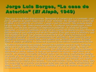 Jorge Luis Borges, “La casa deJorge Luis Borges, “La casa de
Asterión” (Asterión” (El AlephEl Aleph, 1949), 1949)
Claro que no me faltan distracciones. Semejante al carnero que va a embestir, corroClaro que no me faltan distracciones. Semejante al carnero que va a embestir, corro
por las galerías de piedra hasta rodar al suel, mareado. Me agazapo a la sombra depor las galerías de piedra hasta rodar al suel, mareado. Me agazapo a la sombra de
un aljibe o a la vuelta de un corredor y juego a que me buscan. Hay azoteas desdeun aljibe o a la vuelta de un corredor y juego a que me buscan. Hay azoteas desde
las que me dejo caer, hasta ensangrentarme. A cualquier hora puedo jugar a estarlas que me dejo caer, hasta ensangrentarme. A cualquier hora puedo jugar a estar
dormido, con los ojos cerrados y la respiración poderosa. (A veces me duermodormido, con los ojos cerrados y la respiración poderosa. (A veces me duermo
realmente, a veces ha cambiado el color del día cuando he abierto los ojos.) Pero derealmente, a veces ha cambiado el color del día cuando he abierto los ojos.) Pero de
tantos juegos el que prefiero es el de otro Asterión. Finjo que viene a visitarme y quetantos juegos el que prefiero es el de otro Asterión. Finjo que viene a visitarme y que
yo le muestro la casa. Con grandes reverencias le digo:yo le muestro la casa. Con grandes reverencias le digo: Ahora volvemos a laAhora volvemos a la
encrucijada anteriorencrucijada anterior oo Ahora desembocamos en otro patioAhora desembocamos en otro patio oo Bien decía yo que teBien decía yo que te
gustaría la canaletagustaría la canaleta oo Ahora verás una cisterna que se llenó de arenaAhora verás una cisterna que se llenó de arena oo Ya verásYa verás
cómo el sótano se bifurcacómo el sótano se bifurca. A veces me equivoco y nos reímos buenamente los dos.. A veces me equivoco y nos reímos buenamente los dos.
No sólo he imaginado eso juegos, también he meditado sobre la casa. Todas lasNo sólo he imaginado eso juegos, también he meditado sobre la casa. Todas las
partes de la casa están muchas veces, cualquier lugar es otro lugar. No hay unpartes de la casa están muchas veces, cualquier lugar es otro lugar. No hay un
aljibe, un patio, un abrevadero, un pesebre; son catorce [son infinitos] los pesebres,aljibe, un patio, un abrevadero, un pesebre; son catorce [son infinitos] los pesebres,
abrevaderos, patios, aljibes, la casa es del tamaño del mundo; mejor dicho, es elabrevaderos, patios, aljibes, la casa es del tamaño del mundo; mejor dicho, es el
mundo. Sin embargo, a fuerza de fatigar patios con un aljibe y polvorientas galeríasmundo. Sin embargo, a fuerza de fatigar patios con un aljibe y polvorientas galerías
de piedra gris, he alcanzado la calle y he visto el templo de las Hachas y el mar. Esode piedra gris, he alcanzado la calle y he visto el templo de las Hachas y el mar. Eso
no lo entendí hasta que una visión de la noche me reveló que también son catorceno lo entendí hasta que una visión de la noche me reveló que también son catorce
[son infinitos] los mares y los templos. Todo está muchas veces, catorce veces, pero[son infinitos] los mares y los templos. Todo está muchas veces, catorce veces, pero
dos cosas hay en el mundo que parecen estar una sola vez: arriba, el intrincado sol;dos cosas hay en el mundo que parecen estar una sola vez: arriba, el intrincado sol;
abajo, Asterión. Quizá yo he creado las estrellas y el sol y la enorme casa, pero yaabajo, Asterión. Quizá yo he creado las estrellas y el sol y la enorme casa, pero ya
no me acuerdo.no me acuerdo.
 