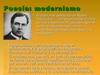 Poesía: modernismoPoesía: modernismo
 El autor más destacado en RubénEl autor más destacado en Rubén
Darío (Darío (AzulAzul…,…, Versos profanosVersos profanos,, CantosCantos
de vida y esperanzade vida y esperanza), cuya obra será el), cuya obra será el
punto de referencia de la líricapunto de referencia de la lírica
contemporánea hispana en América ycontemporánea hispana en América y
en España.en España.
 Rasgos típicos del modernismo son elRasgos típicos del modernismo son el
refinamiento y la exquisitez, las influenciasrefinamiento y la exquisitez, las influencias
francesas, el vitalismo y la sensualidad.francesas, el vitalismo y la sensualidad.
 El modernismo penetró en toda HispanoaméricaEl modernismo penetró en toda Hispanoamérica
de forma cohesionada, confiriendo a los autoresde forma cohesionada, confiriendo a los autores
por primera vez una identidad americana.por primera vez una identidad americana.
 El cansancio de las formas va a llevar a nuevaEl cansancio de las formas va a llevar a nueva
inquietudes poéticas y la exaltación americanista.inquietudes poéticas y la exaltación americanista.
 
