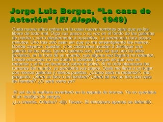 Jorge Luis Borges, “La casa deJorge Luis Borges, “La casa de
Asterión” (Asterión” (El AlephEl Aleph, 1949), 1949)
Cada nueve años entran en la casa nueve hombres para que yo losCada nueve años entran en la casa nueve hombres para que yo los
libere de todo mal. Oigo sus pasos o su voz en el fondo de las galeríaslibere de todo mal. Oigo sus pasos o su voz en el fondo de las galerías
de piedra y corro alegremente a buscarlos. La ceremonia dura pocosde piedra y corro alegremente a buscarlos. La ceremonia dura pocos
minutos. Uno tras otro caen sin que yo me ensantgriente las manos.minutos. Uno tras otro caen sin que yo me ensantgriente las manos.
Donde cayeron, quedan, y los cadáveres ayudan a distinguir unaDonde cayeron, quedan, y los cadáveres ayudan a distinguir una
galería de las otras. Ignoro quiénes son, pero sé que uno de ellosgalería de las otras. Ignoro quiénes son, pero sé que uno de ellos
profetizó, en la hora de su muerte, que alguna vez llegaría mi redentor,profetizó, en la hora de su muerte, que alguna vez llegaría mi redentor,
Desde entonces no me duele la soledad, porque sé que vive miDesde entonces no me duele la soledad, porque sé que vive mi
redentor y al fin se levantará sobre el polvo. Si mi oído alcanzara losredentor y al fin se levantará sobre el polvo. Si mi oído alcanzara los
rumores del mundo, yo percibiría sus pasos. Ojalá me lleve a un lugarrumores del mundo, yo percibiría sus pasos. Ojalá me lleve a un lugar
con menos galerías y menos puertas. ¿Cómo será mi redentor?, mecon menos galerías y menos puertas. ¿Cómo será mi redentor?, me
pregunto. ¿Será un toro o un hombre? ¿Será tal vez un toro con carapregunto. ¿Será un toro o un hombre? ¿Será tal vez un toro con cara
de hombre? ¿O será como yo?de hombre? ¿O será como yo?
El sol de la mañana reverberó en la espada de bronce. Ya no quedabaEl sol de la mañana reverberó en la espada de bronce. Ya no quedaba
ni un vestigio de sangre.ni un vestigio de sangre.
¿Lo creerás, Ariadna? -dijo Teseo-. El minotauro apenas se defendió.¿Lo creerás, Ariadna? -dijo Teseo-. El minotauro apenas se defendió.
 