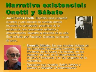 Narrativa existencial:Narrativa existencial:
Onetti y SábatoOnetti y Sábato
 Ernesto SábatoErnesto Sábato. En sus novelas indaga en. En sus novelas indaga en
las honduras del espíritu humano, en laslas honduras del espíritu humano, en las
fronteras de la locura y la lucidez, en lasfronteras de la locura y la lucidez, en las
razones del mal, en la importancia de lorazones del mal, en la importancia de lo
intuitivo e irracional y en los enigmas de laintuitivo e irracional y en los enigmas de la
existencia.existencia.
 Destacan sus novelasDestacan sus novelas Sobre héroes ySobre héroes y
tumbastumbas yy Abaddón el exterminadorAbaddón el exterminador..
 Juan Carlos OnettiJuan Carlos Onetti. Escribió unos cuarenta. Escribió unos cuarenta
cuentos y una docena de novelas dondecuentos y una docena de novelas donde
muestra su concepción pesimista de lamuestra su concepción pesimista de la
existencia, con personajes solitarios yexistencia, con personajes solitarios y
desorientados. Muestra el absurdo de la vida.desorientados. Muestra el absurdo de la vida.
Está influido por Faulkner. Destaca su novelaEstá influido por Faulkner. Destaca su novela
El pozoEl pozo..
 