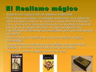El Realismo mágicoEl Realismo mágico
 Supone una ruptura con el realismo tradicional.Supone una ruptura con el realismo tradicional.
 Para estos escritores, la realidad americana, muy diferentePara estos escritores, la realidad americana, muy diferente
de la europea, tanto en su diversa y descomunal naturaleza,de la europea, tanto en su diversa y descomunal naturaleza,
como en la vida y las costumbres de los pueblos indios o decomo en la vida y las costumbres de los pueblos indios o de
los negros de origen africano, muestra perspectivas elos negros de origen africano, muestra perspectivas e
ingredientes difícilmente racionalizables para una mentalidadingredientes difícilmente racionalizables para una mentalidad
occidental.occidental.
 América pasa a identificarse con una realidad mágica,América pasa a identificarse con una realidad mágica,
maravillosa.maravillosa.
 Los elementos inverosímiles no reflejan una huida de laLos elementos inverosímiles no reflejan una huida de la
realidad, sino como una faceta más de la misma.realidad, sino como una faceta más de la misma.
 Los mitos forman también parte de lo real.Los mitos forman también parte de lo real.
 