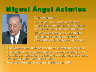 Miguel Ángel AsturiasMiguel Ángel Asturias
 Guatemalteco.Guatemalteco.
 Conviven en su obra la realidadConviven en su obra la realidad
maravillosa americana, la denunciamaravillosa americana, la denuncia
social y las técnicas de vanguardia.social y las técnicas de vanguardia.
 El señor presidenteEl señor presidente es una de lases una de las
principales novelas de dictador,principales novelas de dictador,
centradas en la figura de un tirano.centradas en la figura de un tirano.
 EnEn Hombres de maízHombres de maíz se inserta en el realismo mágico.se inserta en el realismo mágico.
 En ella funde el experimentalismo formal, el interés porEn ella funde el experimentalismo formal, el interés por
los mitos americanos y la denuncia social, que será cadalos mitos americanos y la denuncia social, que será cada
vez más vigente en futuras obras.vez más vigente en futuras obras.
 Recibió el Premio Nobel de literatura en 1967.Recibió el Premio Nobel de literatura en 1967.
 