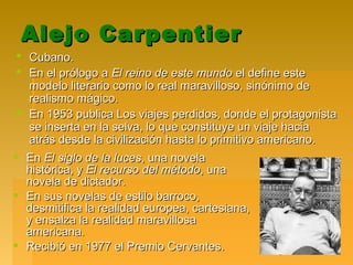 Alejo CarpentierAlejo Carpentier
 Cubano.Cubano.
 En el prólogo aEn el prólogo a El reino de este mundoEl reino de este mundo el define esteel define este
modelo literario como lo real maravilloso, sinónimo demodelo literario como lo real maravilloso, sinónimo de
realismo mágico.realismo mágico.
 En 1953 publica Los viajes perdidos, donde el protagonistaEn 1953 publica Los viajes perdidos, donde el protagonista
se inserta en la selva, lo que constituye un viaje haciase inserta en la selva, lo que constituye un viaje hacia
atrás desde la civilización hasta lo primitivo americano.atrás desde la civilización hasta lo primitivo americano.
 EnEn El siglo de la lucesEl siglo de la luces, una novela, una novela
histórica, yhistórica, y El recurso del métodoEl recurso del método, una, una
novela de dictador.novela de dictador.
 En sus novelas de estilo barroco,En sus novelas de estilo barroco,
desmitifica la realidad europea, cartesiana,desmitifica la realidad europea, cartesiana,
y ensalza la realidad maravillosay ensalza la realidad maravillosa
americana.americana.
 Recibió en 1977 el Premio Cervantes.Recibió en 1977 el Premio Cervantes.
 