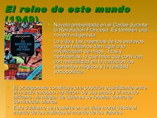 El reino de este mundoEl reino de este mundo
(1949)(1949)  Novela ambientada en el Caribe duranteNovela ambientada en el Caribe durante
la Revolución Francesa. Es también unala Revolución Francesa. Es también una
novela indigenista.novela indigenista.
 La vida y las creencias de los esclavosLa vida y las creencias de los esclavos
negros haitianos dan lugar a lanegros haitianos dan lugar a la
novelización de mitos , ritos ynovelización de mitos , ritos y
hechicerías, lo que hace que convivanhechicerías, lo que hace que convivan
con naturalidad en la narración loscon naturalidad en la narración los
elementos mágicos y la realidadelementos mágicos y la realidad
sociopolítica.sociopolítica.
 El protagonista constituye una posición equidistante entreEl protagonista constituye una posición equidistante entre
el mundo europeo –la razón- de sus amos y el mundoel mundo europeo –la razón- de sus amos y el mundo
africano –la magia- de quienes se rebelan contra laafricano –la magia- de quienes se rebelan contra la
dominación blanca.dominación blanca.
 Este dualismo se resuelve en un viaje moral desde elEste dualismo se resuelve en un viaje moral desde el
mundo de los instintos al mundo de los valores.mundo de los instintos al mundo de los valores.
 