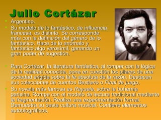 Julio CortázarJulio Cortázar
 Argentino.Argentino.
 Su modelo de lo fantástico, de influenciaSu modelo de lo fantástico, de influencia
francesa, es distinto. Se correspondefrancesa, es distinto. Se corresponde
más con la definición del género de lomás con la definición del género de lo
fantástico. Hace de lo anómalo yfantástico. Hace de lo anómalo y
fantástico algo verosímil, ganando unfantástico algo verosímil, ganando un
gran poder de sugestión.gran poder de sugestión.
 Para Cortázar, la literatura fantástica, al romper con la lógicaPara Cortázar, la literatura fantástica, al romper con la lógica
de la realidad conocida, pone en cuestión los pilares de unade la realidad conocida, pone en cuestión los pilares de una
sociedad erigida sobre la fe absoluta de la razón. Destacansociedad erigida sobre la fe absoluta de la razón. Destacan
sus colecciones de cuentossus colecciones de cuentos BestiarioBestiario oo Final de juegoFinal de juego..
 Su novela más famosa esSu novela más famosa es RayuelaRayuela, sobre la bohemia, sobre la bohemia
parisina. Rompe con el modelo de lectura tradicional medianteparisina. Rompe con el modelo de lectura tradicional mediante
la fragmentación. Realiza una experimentación formal.la fragmentación. Realiza una experimentación formal.
Demuestra su basta cultura musical. Contiene elementosDemuestra su basta cultura musical. Contiene elementos
autobiográficos.autobiográficos.
 