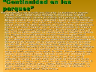 ““Continuidad en losContinuidad en los
parques”parques”
Había empezado a leer la novela unos días antes. La abandonó por negociosHabía empezado a leer la novela unos días antes. La abandonó por negocios
urgentes, volvió a abrirla cuando regresaba en tren a la finca; se dejabaurgentes, volvió a abrirla cuando regresaba en tren a la finca; se dejaba
interesar lentamente por la trama, por el dibujo de los personajes. Esa tarde,interesar lentamente por la trama, por el dibujo de los personajes. Esa tarde,
después de escribir una carta a su apoderado y discutir con el mayordomo unadespués de escribir una carta a su apoderado y discutir con el mayordomo una
cuestión de aparcerías, volvió al libro en la tranquilidad del estudio que mirabacuestión de aparcerías, volvió al libro en la tranquilidad del estudio que miraba
hacia el parque de los robles. Arrellanado en su sillón favorito, de espaldas a lahacia el parque de los robles. Arrellanado en su sillón favorito, de espaldas a la
puerta que lo hubiera molestado como una irritante posibilidad de intrusiones,puerta que lo hubiera molestado como una irritante posibilidad de intrusiones,
dejó que su mano izquierda acariciara una y otra vez el terciopelo verde y sedejó que su mano izquierda acariciara una y otra vez el terciopelo verde y se
puso a leer los últimos capítulos. Su memoria retenía sin esfuerzo los nombrespuso a leer los últimos capítulos. Su memoria retenía sin esfuerzo los nombres
y las imágenes de los protagonistas; la ilusión novelesca lo ganó casi eny las imágenes de los protagonistas; la ilusión novelesca lo ganó casi en
seguida. Gozaba del placer casi perverso de irse desgajando línea a línea de loseguida. Gozaba del placer casi perverso de irse desgajando línea a línea de lo
que lo rodeaba, y sentir a la vez que su cabeza descansaba cómodamente en elque lo rodeaba, y sentir a la vez que su cabeza descansaba cómodamente en el
terciopelo del alto respaldo, que los cigarrillos seguían al alcance de la mano,terciopelo del alto respaldo, que los cigarrillos seguían al alcance de la mano,
que más allá de los ventanales danzaba el aire del atardecer bajo los robles.que más allá de los ventanales danzaba el aire del atardecer bajo los robles.
Palabra a palabra, absorbido por la sórdida disyuntiva de los héroes, dejándosePalabra a palabra, absorbido por la sórdida disyuntiva de los héroes, dejándose
ir hacia las imágenes que se concertaban y adquirían color y movimiento, fueir hacia las imágenes que se concertaban y adquirían color y movimiento, fue
testigo del último encuentro en la cabaña del monte. Primero entraba la mujer,testigo del último encuentro en la cabaña del monte. Primero entraba la mujer,
recelosa; ahora llegaba el amante, lastimada la cara por el chicotazo de unarecelosa; ahora llegaba el amante, lastimada la cara por el chicotazo de una
rama. Admirablemente restañaba ella la sangre con sus besos, pero élrama. Admirablemente restañaba ella la sangre con sus besos, pero él
rechazaba las caricias, no había venido para repetir las ceremonias de unarechazaba las caricias, no había venido para repetir las ceremonias de una
pasión secreta, protegida por un mundo de hojas secas y senderos furtivos. Elpasión secreta, protegida por un mundo de hojas secas y senderos furtivos. El
puñal se entibiaba contra su pecho, y debajo latía la libertad agazapada. Unpuñal se entibiaba contra su pecho, y debajo latía la libertad agazapada. Un
diálogo anhelante corría por las páginas como un arroyo de serpientes, y sediálogo anhelante corría por las páginas como un arroyo de serpientes, y se
sentía que todo estaba decidido desde siempre.sentía que todo estaba decidido desde siempre.
 