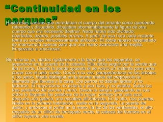 ““Continuidad en losContinuidad en los
parques”parques”Hasta esas caricias que enredaban el cuerpo del amante como queriendoHasta esas caricias que enredaban el cuerpo del amante como queriendo
retenerlo y disuadirlo, dibujaban abominablemente la figura de otroretenerlo y disuadirlo, dibujaban abominablemente la figura de otro
cuerpo que era necesario destruir. Nada había sido olvidado:cuerpo que era necesario destruir. Nada había sido olvidado:
coartadas, azares, posibles errores. A partir de esa hora cada instantecoartadas, azares, posibles errores. A partir de esa hora cada instante
tenía su empleo minuciosamente atribuido. El doble repaso despiadadotenía su empleo minuciosamente atribuido. El doble repaso despiadado
se interrumpía apenas para que una mano acariciara una mejilla.se interrumpía apenas para que una mano acariciara una mejilla.
Empezaba a anochecer.Empezaba a anochecer.
Sin mirarse ya, atados rígidamente a la tarea que los esperaba, seSin mirarse ya, atados rígidamente a la tarea que los esperaba, se
separaron en la puerta de la cabaña. Ella debía seguir por la senda quesepararon en la puerta de la cabaña. Ella debía seguir por la senda que
iba al norte. Desde la senda opuesta él se volvió un instante para verlaiba al norte. Desde la senda opuesta él se volvió un instante para verla
correr con el pelo suelto. Corrió a su vez, parapetándose en los árbolescorrer con el pelo suelto. Corrió a su vez, parapetándose en los árboles
y los setos, hasta distinguir en la bruma malva del crepúsculo lay los setos, hasta distinguir en la bruma malva del crepúsculo la
alameda que llevaba a la casa. Los perros no debían ladrar, y noalameda que llevaba a la casa. Los perros no debían ladrar, y no
ladraron. El mayordomo no estaría a esa hora, y no estaba. Subió losladraron. El mayordomo no estaría a esa hora, y no estaba. Subió los
tres peldaños del porche y entró. Desde la sangre galopando en sustres peldaños del porche y entró. Desde la sangre galopando en sus
oídos le llegaban las palabras de la mujer: primero una sala azul,oídos le llegaban las palabras de la mujer: primero una sala azul,
después una galería, una escalera alfombrada. En lo alto, dos puertas.después una galería, una escalera alfombrada. En lo alto, dos puertas.
Nadie en la primera habitación, nadie en la segunda. La puerta delNadie en la primera habitación, nadie en la segunda. La puerta del
salón, y entonces el puñal en la mano, la luz de los ventanales, el altosalón, y entonces el puñal en la mano, la luz de los ventanales, el alto
respaldo de un sillón de terciopelo verde, la cabeza del hombre en elrespaldo de un sillón de terciopelo verde, la cabeza del hombre en el
sillón leyendo una novela.sillón leyendo una novela.
 