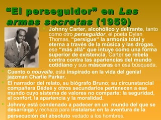 ““El perseguidor” enEl perseguidor” en LasLas
armas secretasarmas secretas (1959)(1959)
 Johnny Carter, alcohólico y delirante, tanto
como otro perseguidor, el poeta Dylan
Thomas, “persigue“ la armonía total y
eterna a través de la música y las drogas,
ese “más allá“ que intuye como una forma
superior de existencia. Carter se rebela
contra contra las apariencias del mundo
cotidiano y sus máscaras en esa búsqueda.
 Cuento o nouvelle, está inspirado en la vida del genial
jazzman Charlie Parker.
 El narrador del relato, su biógrafo Bruno; su circunstancial
compañera Dédeé y otros secundarios pertenecen a ese
mundo cuyo sistema de valores no comparte: la seguridad,
el confort, la apariencia y la moralidad.
 Johnny está condenado a padecer en un mundo del que se
desarraiga y rechaza para instalarse en la aventura de la
persecución del absoluto vedado a los hombres.
 