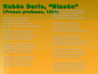 Rubén Darío, “Blasón”Rubén Darío, “Blasón”
((Prosas profanasProsas profanas , 1896), 1896)
El olímpico cisne de nieveEl olímpico cisne de nieve
con el ágata rosa del picocon el ágata rosa del pico
lustra el ala eucarística y brevelustra el ala eucarística y breve
que abre al sol como un casto abanico.que abre al sol como un casto abanico.
De la forma de un brazo de liraDe la forma de un brazo de lira
y del asa de un ánfora griegay del asa de un ánfora griega
es su cándido cuello, que inspiraes su cándido cuello, que inspira
como prora ideal que navega.como prora ideal que navega.
Es el cisne, de estirpe sagrada,Es el cisne, de estirpe sagrada,
cuyo beso, por campos de seda,cuyo beso, por campos de seda,
ascendió hasta la cima rosadaascendió hasta la cima rosada
de las dulces colinas de Leda.de las dulces colinas de Leda.
Blanco rey de la fuente Castalia,Blanco rey de la fuente Castalia,
su victoria ilumina el Danubio;su victoria ilumina el Danubio;
Vinci fue su varón en Italia;Vinci fue su varón en Italia;
Lohengrín es su príncipe rubio.Lohengrín es su príncipe rubio.
Su blancura es hermana del lino,Su blancura es hermana del lino,
Del botón de los blancos rosalesDel botón de los blancos rosales
y del albo toisón diamantinoy del albo toisón diamantino
de los tiernos corderos pascuales.de los tiernos corderos pascuales.
Rimador de ideal florilegio,Rimador de ideal florilegio,
es de armiño su lírico manto,es de armiño su lírico manto,
y es el mágico pájaro regioy es el mágico pájaro regio
que al morir rima el alma en un canto.que al morir rima el alma en un canto.
El alado aristócrata muestraEl alado aristócrata muestra
lises albos en campo de azur,lises albos en campo de azur,
y ha sentido en sus plumas la diestray ha sentido en sus plumas la diestra
de la amable y gentil Pompadour.de la amable y gentil Pompadour.
Boga y boga en el lago sonoroBoga y boga en el lago sonoro
donde el sueño a los tristes espera,donde el sueño a los tristes espera,
donde aguarda una góndola de orodonde aguarda una góndola de oro
a la novia de Luis de Baviera.a la novia de Luis de Baviera.
Dad, condesa, a los cisnes cariño;Dad, condesa, a los cisnes cariño;
dioses son de un país halagüeño,dioses son de un país halagüeño,
y hechos son de perfume, de armiño,y hechos son de perfume, de armiño,
de luz alba, de seda y de sueño.de luz alba, de seda y de sueño.
 